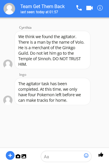 Cynthia: We think we found the agitator. There is a man by the name of Volo. He is a merchant of the Ginkgo Guild. Do not let him go to the Temple of Sinnoh. DO NOT TRUST HIM.

Ingo: The agitator task has been completed. At this time, we only have four Pokemon left before we can make tracks for home”/></myroot>