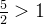 \frac{5}{2} >1