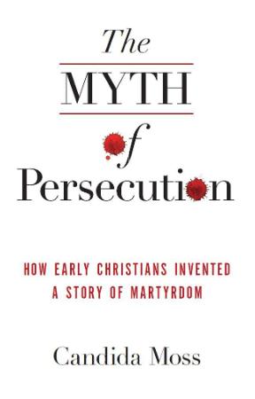 The Myth of Persecution How Early Christians Invented a Story of Martyrdom