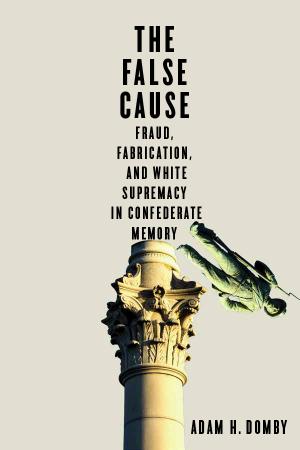 The False Cause - Fraud, Fabrication, and White Supremacy in Confederate Memory