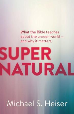 Supernatural What the Bible Teaches About the Unseen World and Why It Matters