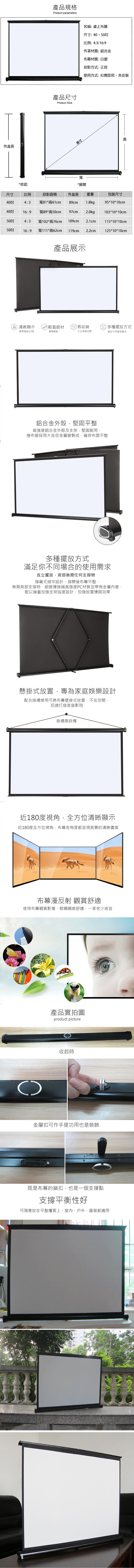 外盒長產品規格Product parameters產品尺寸Product Size英寸寬名稱桌上布幕尺寸40、50比例:4:3/16:9外罩材質:鋁合金布幕材質:白塑投影方式:正投使用方式:拉開即用免安裝高*收起*展開尺寸比例投影面積外盒長重量包裝尺寸4:3寬81*高61cm89cm1.8kg95*10*10cm16:9寬89*高50cm97cm2.0kg103*10*10cm4:3寬102*高76cm109cm115*10*10cm50吋16:9寬111*高62cm 119cm 2.2cm125*10*10cm產品展示清晰顯示]輕盈鋁材易收納多種擺放方式畫面增益1.2倍攜帶輕鬆不占多餘空間滿足不同使用需求鋁合金外殼,堅固平整高強度鋁合金外殼及支架,堅固耐用,捲布管採用大直徑金屬管製成,確保布面平整多種擺放方式滿足你不同場合的使用需求直立擺放,背部無需任何支撐物隱藏式撐竿設計,撐開後布幕平整,無需背部支撐物,鋁管連接端高強度PC材質並帶有金屬管,配以端蓋加強支架弧度設計,加強放置穩固效果懸掛式放置,專為家庭娛樂設計配合掛繩使用可將布幕壁掛式放置,不佔空間,迅速打造家庭影院掛繩需自備180度視角,全方位清晰顯示近180度全方位視角,布幕各角度都呈現真實的清晰畫質布幕漫反射 觀賞舒適使用布幕觀賞影像,眼睛觀感舒適,一家老少咸宜產品實拍圖product picture收起時金屬扣可作手提功用也是裝飾+既是布幕的鎖扣,也是一個支撐點支撐平衡性好可隨意放在平整檯面上,室內、戶外、露營都適用