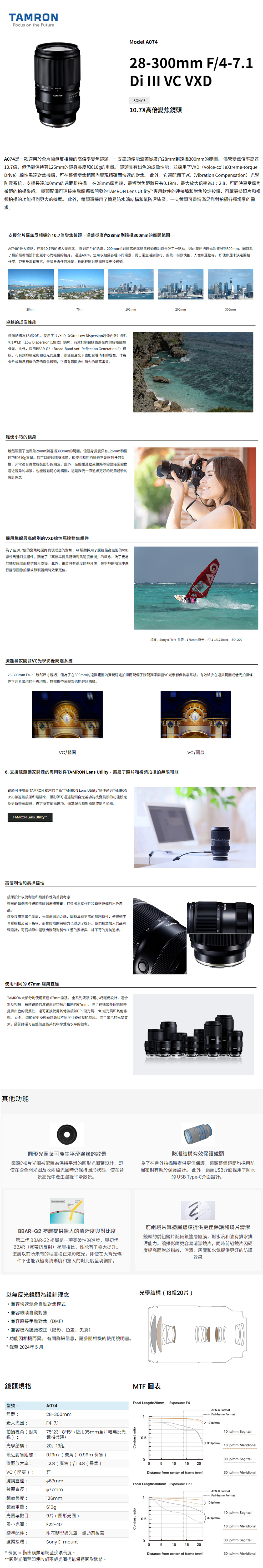 NFocus on the FutureModel A74   35 TAMRON28-3mm F/4-7.  VC VXDSONY E.7X高倍變焦頭A74是一款適用於全幅無反相機高倍率變焦鏡頭一支鏡頭便能涵蓋從廣角28mm到300mm的範圍儘管變焦倍率高達10.7倍,但仍能保持著126mm的鏡身長度和610g的重量。 鏡頭具出色的成像性能,並採用了VXD (Voice-coil extreme-torqueDrive)線性馬達對焦機構,可在整個變焦範圍實現精確而快速的對焦。此外,它還配備了VC (Vibration Compensation)光學防系統,支援長達300mm的遠距離拍攝。在28mm廣角端,最短對焦距離只有0.19m,最大放大倍率為1:2.8,可同時享受廣角微距的拍攝樂趣。 鏡頭配備可連接由騰龍獨家開發的TAMRON Lens Utility專用軟件的連接埠和對焦設定按鈕,可靜態照片和視頻拍攝的功能得到更大的擴展。 此外,鏡頭還採用了簡易防水滴結構和氟防污塗層。一支鏡頭可盡情滿足您對拍攝各種場景的需求。支援全片幅無反相機的10.7倍變焦鏡頭,涵蓋從廣角28mm到300mm的廣闊範圍A074的最大特點,在於10.7倍的驚人變焦率。 針對用戶的訴求,mm相對於高倍率變焦鏡頭來說還是欠了一點點,因此我們把遠攝端擴展到300mm,同時為了易於攜帶而設計出更小巧而輕便的鏡身。 通過A074,您可以拍攝各種不同場景,從日常生活到旅行風景、街頭快拍、人像和運動等。即使你還未決定要拍什麼,只要身邊有著它,無論身處任何場景,也能輕鬆對應而無需更換鏡頭。28mm70mm100mm200mm300mm卓越的成像性能鏡頭結構為13組20片。使用了1片XLD (eXtra Low Dispersion超低色散)鏡片和1片LD(Low Dispersion低色散)鏡片,有效抑制包括色差的各種鏡頭像差。此外,採用BBAR-G2(Broad-Band Anti-Reflection Generation 2)鍍膜,可有效抑制鬼影和眩光的,即使在逆光下也能實現清晰的成像,作為全片幅無反相機的高倍變焦鏡頭,它擁有著同級中領先的最高畫質。輕便小巧的鏡身雖然涵蓋了從廣角28mm到遠攝300mm的範圍,但身長度只有126mm和極輕巧的610g重量。您可以輕鬆隨身攜帶,即使長時間拍攝也不會感到任何負擔,非常適合輕裝出行的朋友。此外,在拍攝運動或鐵路等需要經常變換遠近視角的場景,也能輕鬆構圖,這是我們一直追求更好的使用體驗的設計理念。採用騰龍最高級別的VXD線性馬達對焦組件為了在10.7倍的變焦範圍實現理想的對焦,AF驅動採用了騰龍最高級別的VXD線性馬達對焦組件。顛覆了「高倍率變焦鏡頭對焦速度偏慢的概念,為了更易於捕捉瞬間而提供最大支援。此外,由於具有高度的靜音性,在的環境中進行靜態圖像拍攝或錄製時效果更佳。相機:Sony a7R IV 焦距:178mm 曝光:F7.1 1/1250sec : 200騰龍獨家開發VC光學影像防震系統28-300mm F4-7.1雖然尺寸輕巧,但為了在300mm的遠攝範圍內實現穩定拍攝而配備了騰龍獨家開發VC光學影像防震系統。有效減少在遠攝範圍或低光拍攝條件下容易出現的手震現象,無需攜帶三腳架也能輕鬆拍攝。VC/關閉6. 支援騰龍獨家開發的專用軟件TAMRON Lens Utility,擴展了照片和視頻拍攝的無限可能鏡頭可使用由 TAMRON 獨創的全新“TAMRON Lens Utility”軟件通過TAMRONUSB線連接鏡頭和電腦來,攝影師可通過鏡頭自定義功能改變鏡頭的功能設定及更新鏡頭韌體,自定所有拍攝選項,適當配合靜態攝影或影片拍攝。TAMRON Lens Utility™高便利性和易操控性鏡頭設計以便利性和易操作性為首要考慮鏡頭的每個零件細節均經過嚴謹審查,打造出易操作性和質感兼備的出色產品。鏡身採用亮黑色塗層,光澤度增加之餘,同時具有更高的耐刮特性,使鏡頭不易受擦損及留下指模,而橡膠環的磨擦力也得到了提升。我們刻意加入的品牌環設計,可從細節中體現出騰龍對製作工藝的要求與一絲不苟的完美追求。TAMRO使用相同的67mm 濾鏡直徑TAMRON大部分均使用直徑67mm濾鏡。 全系列鏡頭採用小巧輕便設計,適合無反相機,每款鏡頭的濾鏡直徑均採用相同的67mm。除了在攜帶多個鏡頭時提供出色的便攜性,還可互换使用其他濾鏡如CPL偏光鏡、ND減光鏡和其他濾鏡。 此外,還節省更換鏡頭時尋找不同尺寸鏡頭蓋的。 除了出色的光學質素,攝影師還可在整個產品系列中享受高水平的便利。其他功能VC/開啟圓形光圈葉可產生平滑邊緣的散景鏡頭的9片光圈被配置為保持平滑的圓形光圈葉設計,即使在從全開光圈及收兩檔光圈時仍保持圓形狀態,使在背景高光中產生邊緣平滑散景。防潮結構有效保護鏡頭為了在戶外拍攝時提供更佳保護,鏡頭整個鏡筒均採用防漏密封有助於保護設計。 此外,鏡頭USB介面採用了防水的 USB Type-C介面設計。BBAR-G2 塗層提供驚人的清晰度與對比度第二代 BBAR-G2塗層是一項突破性的進步,與初代BBAR(寬帶抗反射)塗層相比,性能有了極大提升。塗層以前所未有的程度校正鬼影眩光,即使在大背光條件下也能以極高清晰度和驚人的對比度呈現細節。前組鏡片氟塗層鍍膜提供更佳保護和鏡片清潔鏡頭的前組鏡片配備氟塗層鍍膜,對水滴和油有排水排污能力。讓攝影師更容易清潔鏡片,同時前組鏡片因硬度提高而對於指紋、污漬、灰塵和水氣提供更好的防護效果以無反光鏡頭為設計理念兼容快速混合自動對焦模式兼容眼睛自動對焦兼容直接手動對焦(DMF)·兼容機內鏡頭校正(陰影、色差、失真)*功能因相機而異。有關詳細信息,請參閱相機的使用說明書。*截至2024年5月鏡頭規格型號:A074焦距:最大光圈:拍攝視角(對角線):光學結構:最近對焦距離:微距放大率:VC(防震):28-300mmF4-7.175°23-8°15使用35mm全片幅無反光鏡相機時20片13組0.19m(廣角)0.99m 長焦 )1:2.8(廣角)(長焦)有濾鏡直徑:67mm鏡頭直徑:鏡頭長度:鏡頭重量:光圈葉數目:77mm126mm610g9片(圓形光圈)F22-40最小光圈:標準配件:附花瓣型遮光罩、鏡頭前後蓋鏡頭接環:Sony E-mount* 長度 = 指由鏡頭前端至接環長度。**圓形光圈葉即使收細兩級光圈仍能保持圓形狀態。光學結構(13組20片)MTF圖表Focal Length:28mm Exposure: F4APS-C FormatFull-frame Format1 10 /mm10 /mm SagittalContrast ratio0.5 30 /mm10 /mm Meridional030 /mm Sagittal05101520Distance from center of frame (mm)30 /mm MeridionalFocal Length:300mm Exposure: F7.1APS-C FormatFull-frame Format1 10 /mmContrast ratio10 /mm Sagittal 30 /mm0.510 /mm Meridional030 /mm Sagittal05101520Distance from center of frame (mm)30 /mm Meridional