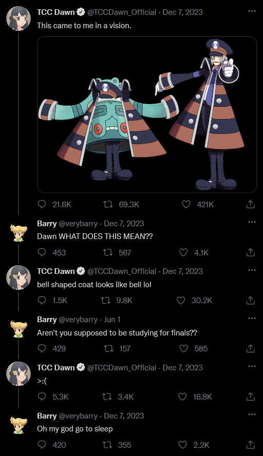 Dawn: This came to me in a vision: a picture of Ingo in his Subway Boss uniform, pointing and calling. There is a Bronzong with an edited Ingo’s hat, cuffs, jacket, and legs next to him.

Barry: Dawn WHAT DOES THIS MEAN??

Dawn: bell shaped coat looks like bell lol

Barry: Aren’t you supposed to be studying for finals??

Dawn: >:(

Barry: Oh my god go to sleep