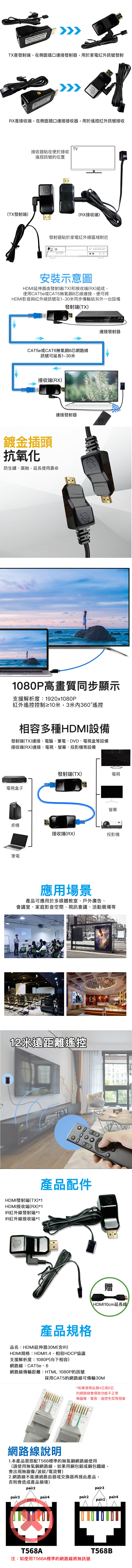 EXTENDER   REPEATERTRANMANSMITTER(TX) T SINGLE  TX是發射端,在側面插口連接發射器,用於家電紅外訊號發射 EXTENDER WITH OVER SRX是接收端,在側面插口連接接收器,用於遙控紅外訊號接收(TX發射端)TV接收器貼在便於接收遙控訊號的位置(RX接收端)發射器貼於家電紅外線區域附近IR 安裝示意圖HDMI延伸器由發射端(TX)和接收端(RX)組成,使用CAT5e或CAT6無氧銅8芯線連接,便可將HDMI影音與紅外線訊號在130米同步傳輸給另外一台設備發射端(TX)CAT5e或CAT6無氧銅8芯網路線訊號可延長1-30米接收端(RX)鍍金插頭抗氧化連接發射器防生鏽、腐蝕,延長使用壽命連接發射器1080P高畫質同步顯示支援解析度:1920x1080P紅外遙控控制≥10米,3米內360°遙控相容多種HDMI設備發射端(TX)連接:電腦、筆電、DVD、電視盒等設備接收端(RX)連接:電視、螢幕、投影機等設備發射端(TX)電視電視盒子螢幕桌機接收端(RX)投影機筆電應用場景產品可應用於多媒體教室、戶外廣告、會議室、家庭影音空間、視訊會議、活動展場等KPI12米遠距離遙控HDMI發射端(TX)*1HDMI接收端(RX)*1IR紅外線發射端*1IR紅外線接收端*1產品配件產品規格品名:HDMI延伸器30M(含IR)HDMI規格:HDMI1.4,相容HDCP協議支援解析度:1080P(向下相容)網路線:CAT5e、6網路線傳輸距離:HTML 1080P的訊號-STRANGE贈HDMI10cm延長線採用CAT5的網路線可傳輸30M*如果使用此類4芯或6芯的網路線會導致功能不正常無圖像、聲音,遙控失效等現象AOC網路線說明1.本產品需搭配T568標準的無氧銅網路線使用(請使用無氧銅網路線,如果用銅鋁或銅包鐵線,會出現無圖像/波紋/電流聲)2.網路線不能通過路由器或交換器再接此產品,否則會造成產品損壞)pair2pair3 pair4pair3pair2pair1T568AM注:如使用T568A標準的網路線將無訊號pair4T568B