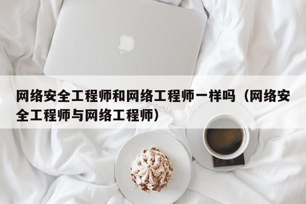 网络安全工程师和网络工程师一样吗（网络安全工程师与网络工程师）