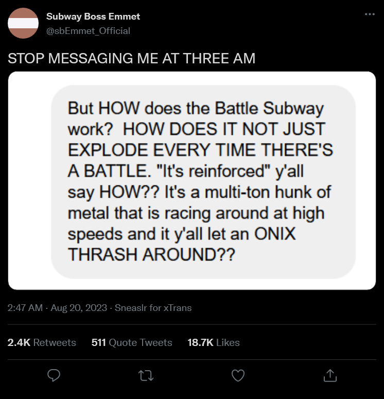 A tweet by Subway Boss Emmet that states in all caps, 'STOP MESSAGING ME AT THREE AM', Below, the message states, 'But HOW does the Battle Subway work? HOW DOES IT NOT EXPLODE EVERYTIME THERE'S A BATTLE? 'It's reinforced' y'all say HOW?? It's a multi-ton hunk of metal that is racing around at highspeeds and y'all just let an ONIX THRASH AROUND??'