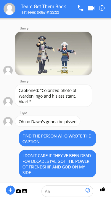 

Barry: Sends a picture of Dawn and Ingo at the Photo Studio in Jubilife, both pointing and calling. Text under it says ‘Captioned: Colorized photo of Warden Ingo and his assistant, Akari.

Ingo: Oh no Dawn's gonna be pissed 

Dawn: FIND THE PERSON WHO WROTE THE CAPTION.

Dawn: I DON'T CARE IF THEY'VE BEEN DEAD FOR DECADES I'VE GOT THE POWER OF FRIENDSHIP AND GOD ON MY SIDE 