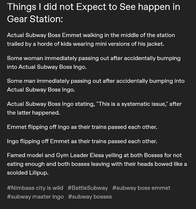 Tumblr post that reads 'Things I did not Expect to See happen in Gear Station:Actual Subway Boss Emmet walking in the middle of the station trailed by a horde of kids wearing mini versions of his jacket. Some woman immediately passing out after accidentally bumping into Actual Subway Boss Ingo. Some man immediately passing out after accidentally bumping into Actual Subway Boss Ingo. Actual Subway Boss Ingo stating, 'This is a systematic issue', after the latter happened. Emmet flipping off Ingo as their trains passed each other. Ingo flipping off Emmet as their trains passed each other. Famed model and Gym Leader Elesa yelling at both Bosses for not eating enough and both bosses leaving with their heads bowed like a scolded Lilipup.' #Nimbasa city is wild #BattleSubway #subway boss emmet #subway master ingo #subway bosses
