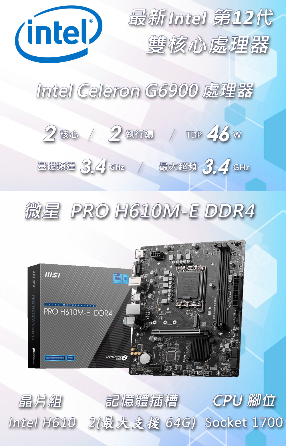 最新Intel 第1代(intel) 雙處理器Intel Celeron G6900 處理器2 核心 2 執行  46w基礎頻達  GHz最大超頻 3.4 GHz微星 RO  DDR4 PRO H610M-E DDR4INTEL PRO H610M-E DDR4PLIGHTNING晶片組記憶體插槽CPU 腳位Socket 1700Intel H6102(最大支援 64G)