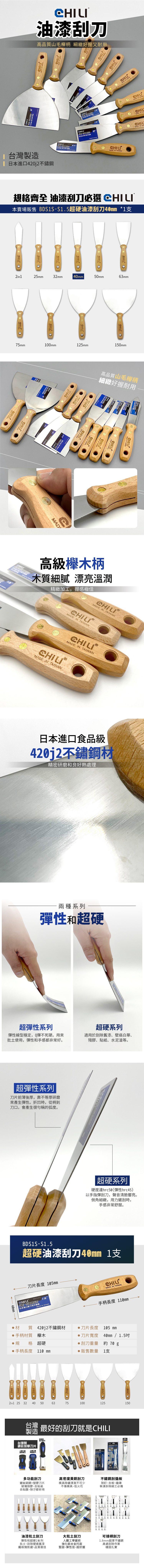 油漆刮高品質山毛柄 細緻好握又耐刀用 台灣製造 日本進口40j2鏽鋼G IN  日本進口刀不2MADE IN  IN 格齊全 油漆刮刀必選 本賣場販售 DSS-S超硬油漆刮刀40mm *1  2in125mm32mm 40mm O50mm63mm75mm1mm125mm150mmCHILC BCHILMADCHIL高品質山毛櫸柄細緻好握耐用 HILL高級櫸木柄木質細膩 漂亮溫潤精緻加工,握感極佳MADE IN CHILIMADE IN 00MADE IN TAIWANCHILIMADE IN TAIWAN日本進口食品級420j2材精密研磨和良好熱處理兩種系列彈性和超硬超彈性系列彈性線型穩定,Q彈不死硬。用來批土使用,彈性和手感都非常好。超硬系列適用於刮除舊漆、壁癌白華、殘膠、貼紙、水泥渣等。超彈性系列刀片前薄後厚,靠不等厚研磨來產生彈性。折凹時,從柄到刀口,會產生很的弧度。40mm超硬系列硬度達hrc50(彈性hrc45)以手指彈刮刀,聲音清脆響亮。倒角細緻,用力鏟刮時,手感非常舒服。BDS1S-S超硬油漆刮刀40mm 1支刀片長度 105mm1.51.5刮刀 日本進口製刀用不鏽鋼MADE IN TAIWANMADE IN TAIWAN手柄長度 110mm 材質420j2不鏽鋼材刀片長度105 mm手柄材質 櫸木規格 超硬手柄長度 110 mm2in1 25 32 40 50 刀片寬度 40mm / 1.5刮刀重量 約 70 販售數量 1支6375100125150台灣 最好的刮刀就是CHILI製造台灣製鍍鈦加厚刀片 多功能刮刀高密度黃銅刮刀鍍鈦碳鋼+塑膠刀片模具除鏽清潔不可少玻璃除膠、去貼紙不傷模具、低火花去貼膜、除汙都好用不鏽鋼刮板除釘、去板、撬磚裝潢拆除細工必備油漆批土刮刀彈性和超硬2系列批土、刮除壁癌舊漆鐵板燒煎鏟,品質極佳大批土刮刀人體工學握把強化鋁合金托座堅固、彈性佳、超好握可接桿刮刀1.8mm超厚不鏽鋼高處刮除作業穩固扎實