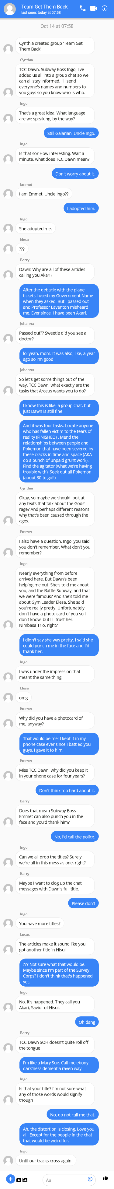 Cynthia created group 'Team Get Them Back'

Cynthia: TCC Dawn, Subway Boss Ingo, I've added us all into a group chat so we can all stay informed. I'll send everyone's names and numbers to you guys so you know who is who. 

Ingo: That's a great idea! What language are we speaking, by the way? 

Dawn: Still Galarian, Uncle Ingo. 

Ingo: Is that so? How interesting. Wait a minute, what does TCC Dawn mean?

Dawn: Don’t worry about it.

Emmet: I am Emmet. Uncle Ingo?? 

Dawn: I adopted him.

Ingo: She adopted me.

Elesa: ???

Barry: Dawn! Why are all of these articles calling you Akari? 

Dawn: After the debacle with the plane tickets I used my Government Name when they asked. But I passed out and Professor Laventon misheard me. Ever since, I have been Akari. 

Johanna: Passed out?? Sweetie did you see a doctor? 

Dawn: lol yeah, mom. It was also, like, a year ago so I'm good 

Cynthia: So let's get some things out of the way. TCC Dawn, what exactly are the tasks that Arceus wants you to do? 

Dawn: I know this is like, a group chat, but just Dawn is still fine 

Dawn: And it was four tasks. Locate anyone who has fallen victim to the tears of reality (FINISHED) . Mend the relationships between people and Pokemon that have been severed by these cracks in time and space (AKA do a bunch of unpaid grunt work). Find the agitator (what we're having trouble with). Seek out all Pokemon (about 30 to go!!) 

Cynthia: Okay, so maybe we should look at any texts that talk about the Gods' rage? And perhaps different reasons why that's been caused through the ages

Emmet: I also have a question. Ingo, you said you don't remember. What don't you remember?

Ingo: Nearly everything from before I arrived here. But Dawn's been helping me out. She's told me about you, and the Battle Subway, and that we were famous? And she's told me about Gym Leader Elesa. She said you're really pretty. Unfortunately I don't have a photo card of you so I don't know, but I'll trust her. Nimbasa Trio, right?

Dawn: I didn't say she was pretty, I said she could punch me in the face and I'd thank her. 

Ingo: I was under the impression that meant the same thing. 

Elesa: omg

Emmet: Why did you have a photocard of me, anyway?

Dawn: That would be me! I kept it in my phone case ever since I battled you guys. I gave it to him. 

Emmet: Miss TCC Dawn, why did you keep it in your phone case for four years?

Dawn: Don't think too hard about it.

Barry: Does that mean Subway Boss Emmet can also punch you in the face and you'd thank him?

Dawn: No, I’d call the police.

Ingo: Can we all drop the titles? Surely we're all in this mess as one, right?

Barry: Maybe I want to clog up the chat messages with Dawn's full title.

Dawn: Please don’t.

Ingo: You have more titles?

Lucas: The articles make it sound like you got another title in Hisui.

Dawn: ??? Not sure what that would be. Maybe since I'm part of the Survey Corps? I don't think that's happened yet.

Ingo: No, it's happened. They call you Akari, Savior of Hisui.

Dawn: oh dang

Barry: TCC Dawn SOH doesn't quite roll off the tongue

Dawn: I'm like a Mary Sue. Call me ebony dark'ness dementia raven way 

Ingo: Is that your title? I'm not sure what any of those words would signify though

Dawn: No, do not call me that

Dawn: Ah, the distortion is closing. Love you all. Except for the people in the chat that would be weird for.

Ingo: Until our tracks meet again!