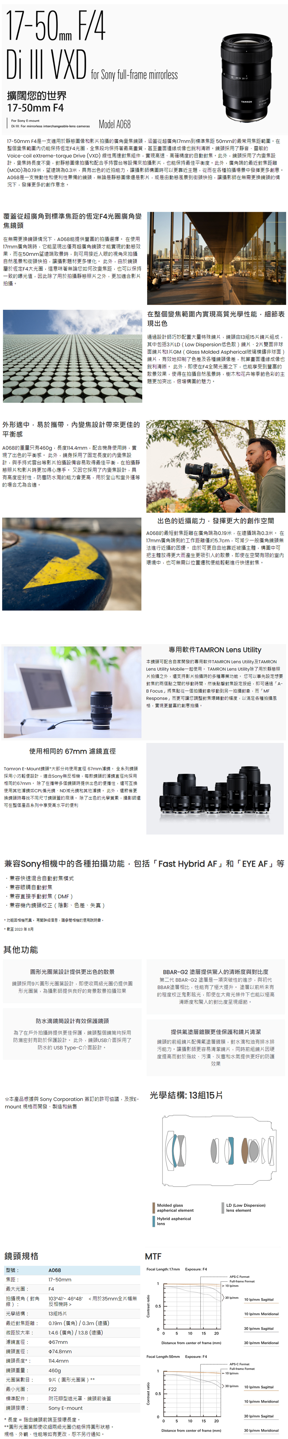 F/4 VXD擴闊您的世界mm F4For Sony Emountfor Sony full-frame mirrorless  For mirrorless interchangeable-lens camerasModel A68TAMRON7-57-5mm F4是一支適用於靜態圖像和影拍攝的廣角變焦鏡頭,涵蓋從超廣角17mm到標準焦距 50mm的最常用焦距範圍整個變焦範圍仍能保持恆定F4光圈,全焦段均保持著最高畫質,甚至畫面邊緣成像也銳利清晰。鏡頭採用了靜音靈敏的Voice-coil extreme-torque Drive (VXD)線性馬達對焦組件,實現高速、高確精度的自動對焦。此外,鏡頭採用了變焦設計,變焦時長度不變,對靜態圖像拍攝和配合手持雲台等設備來拍攝影,也能保持最佳平衡度。此外,廣角端的最近對焦距離(MOD)為0.19米,望遠端為0.3米,具有出色的近拍能力,讓攝影師構圖時可以更靠近主題,從而在各種拍攝場景中發揮更多創意。A068是一支機動性和便利性兼備的鏡頭,無論是靜態圖像還是影片,或是由動態風景到街頭快拍,讓攝影師在無需更換鏡頭的情況下,發揮更多的創作意念。覆蓋從超廣角到標準焦距的恆定F4光圈廣角變焦鏡頭在無需更換鏡頭情況下,A068能提供豐富的拍攝選擇。 在使用17mm廣角端時,它能呈現出僅有超廣角鏡頭才能實現的動態效果,而在50mm望遠端取景時,則可用接近人眼的視角來拍攝自然風景和街頭快拍,讓攝影題材更多樣化。 此外,由於鏡頭屬於恆定F4大光圈,這意味著無論您如何改變焦距,也可以保持一致的曝光值,此除了用於拍攝靜態照片之外,更加適合影片拍攝。外形適中,易於攜帶,內變焦設計帶來更佳的平衡感A068的重量只有460g,長度,配合機身使用時,實現了出色的平衡感。 此外,鏡身採用了固定長度的內變焦設計,與手持式雲台等影片拍攝設備容易取得最佳平衡,在拍攝靜態照片和影片時更加得心應手。又因它採用了內變焦設計,具有高度密封性,防塵防水濺的能力會更高,用於登山和室外運等的場合尤為合適。使用相同的 67mm 濾鏡直徑Tamron E-Mount鏡頭大部分均使用直徑 67mm濾鏡。 全系列鏡頭採用小巧輕便設計,適合Sony無反相機,每款鏡頭的濾鏡直徑均採用相同的67mm。 除了在攜帶多個鏡頭時提供出色的便攜性,還可互換使用其他濾鏡如CPL偏光鏡、ND減光鏡和其他濾鏡。 此外,還節省更換鏡頭時尋找不同尺寸鏡頭蓋的麻煩。 除了出色的光學質素,攝影師還可在整個產品系列中享受高水平的便利在整個變焦範圍內實現高質光學性能,細節表現出色通過設計師巧妙配置大量特殊鏡片,鏡頭由13組15片鏡片組成,其中包括3片LD( Dispersion低色散)鏡片、2片雙面非球面鏡片和I片GM(Glass Molded Aspherical玻璃模鑄非球面)鏡片,有效地抑制了色差及各種鏡頭像差,就算畫面邊緣成像也銳利清晰。 此外,即使在F4全開光圈之下,也能享受到豐富的散景效果,使得在拍攝自然風景時,樹木和花卉等季節色彩的主題更加突出,倍增構圖的魅力。出色的近攝能力,發揮更大的創作空間A068的最短對焦距離在廣角端為0.19米,在遠攝端為0.3米。 在17mm廣角端側的工作距離僅約5.7cm,可減少一般廣角鏡頭無法進行近攝的困擾。 由於可更自由地靠近被攝主體,構圖中可把主體放得更大而產生更吸引人的散景,即使在空間有限的室內環境中,也可無需以位置遷就便能輕鬆進行快速對焦。專用軟件TAMRON Lens Utility本鏡頭可配合自家開發的專用軟件TAMRON Lens Utility及TAMRONLens Utility Mobile一起使用。 TAMRON Lens Utility除了用於靜態照片拍攝之外,還支持影片拍攝時的多種專業功能。 您可以事先設定想要對焦的兩個點之間的移動時間,然後點擊對焦設定按鈕,即可通過「A-B Focus」將焦點從一個拍攝對象移動到另一拍攝對象,而「MFResponse」而更可讓您調整對焦環轉動的幅度,以滿足各種拍攝風格,實現更豐富的創意拍攝。兼容Sony相機中的各種拍攝功能,包括「Fast Hybrid AF」和「EYE AF」等兼容快速混合自動對焦模式兼容眼睛自動對焦兼容直接手動對焦(DMF)兼容機內鏡頭校正(陰影、色差、失真)* 功能因相機而。 有關詳細信息,請參閱相機的使用說明書。* 截至2023年8月其他功能圓形光圈葉設計提供更出色的散景鏡頭採用9片圓形光圈葉設計,即使收兩級光圈仍提供圓形光圈葉,為攝影師提供良好的背景散景拍攝效果BBAR-G2 塗層提供驚人的清晰度與對比度第二代 BBAR-G2 塗層是一項突破性的進步,與初代BBAR塗層相比,性能有了極大提升。 塗層以前所未有的程度校正鬼影眩光,即使在大背光條件下也能以極高清晰度和驚人的對比度呈現細節。防水滴設計有效保護鏡頭為了在戶外拍攝時提供更佳保護,鏡頭整個鏡筒均採用防漏密封有助於保護設計。 此外,鏡頭USB介面採用了防水的 USB Type-C介面設計。提供塗層鍍膜更佳保護和鏡片清潔鏡頭的前組鏡片配備氟塗層鍍膜,對水滴和油有排水排污能力。讓攝影師更容易清潔鏡片,同時前組鏡片因硬度提高而對於指紋、污漬、灰塵和水氣提供更好的防護效果光學結構 13組15片*本產品根據與 Sony Corporation簽訂的許可協議,及按E-mount 規格而開發、製造和銷售鏡頭規格型號A06817-50mm焦距:最大光圈:拍攝視角(對角F43 4648 用於35mm全片幅無線):光學結構:反相機時13組15片最近對焦距離: 0.19m (廣角) / 0.3m (遠攝)微距放大率: 1:4.6 (廣角)/ 1:3.8 (遠攝)濾鏡直徑:67mm鏡頭直徑:鏡頭長度*:鏡頭重量:光圈葉數目:$74.8mm114.4mm460g9片(圓形光圈葉)**最小光圈:F22標準配件:附花瓣型遮光罩、鏡頭前後蓋Sony E-mount鏡頭接環:* 長度 = 指由鏡頭前端至接環長度。**圓形光圈葉即使收細兩級光圈仍能保持圓形狀態。規格、外觀、性能等如有更改,恕不另行通知。Contrast ratioMolded glassLD (Low Dispersion)aspherical elementlens elementHybrid asphericallensMTFFocal Length:17mmExposure: F4Contrast ratio10.5APS-C FormatFull-frame Format 10 /mm30 /mm10 /mm Sagittal10 /mm Meridional030 /mm Sagittal05101520Distance from center of frame (mm)30 /mm MeridionalFocal Length:50mm Exposure: F410.5APS-C FormatFull-frame Format10 /mm 30 /mm10 /mm Sagittal10 /mm Meridional030 /mm Sagittal05101520Distance from center of frame (mm)30 /mm Meridional