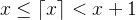 x \leq \left \lceil x \right \rceil < x + 1