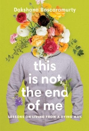 This Is Not the End of Me  Lessons on Living from a Dying Man by Dakshana Bascaramurty