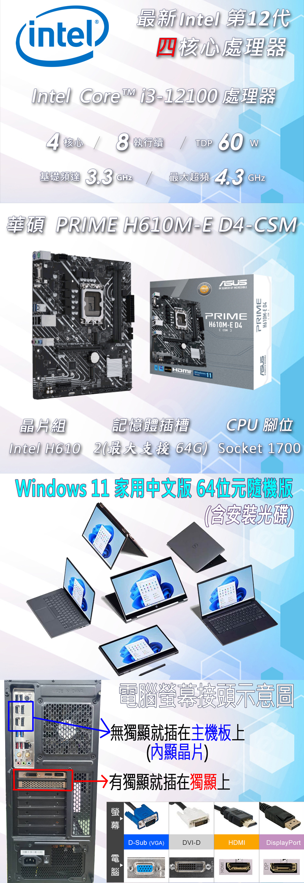 最新Intel 第1代intel四核心處理器Intel Core i3-12100 處理器核心執行續    60 W基礎達 3.3 GHz最大超頻  GHz華碩 PRIM H610M-E D4-CSM晶片組HDMI  SEARCH OF INCREDIBLEPRIMEH610M-E D4 2PRIMEH610M-E D4記憶體插槽CPU 腳位Intel H6102最大支援 64G Socket 1700Windows 11 家用中文版 64位元隨機版(安裝光碟)螢幕接頭示意圖無獨顯就插在主機板上(內顯晶片)有獨顯插在獨顯上電 腦脑D-Sub (VGA)DVI-DHDMIDisplayPortHDMIDP